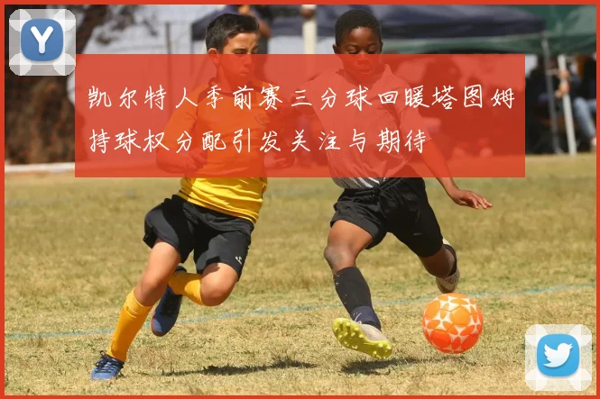 凯尔特人季前赛三分球回暖塔图姆持球权分配引发关注与期待